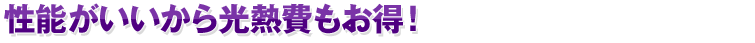 性能がいいから光熱費もお得!